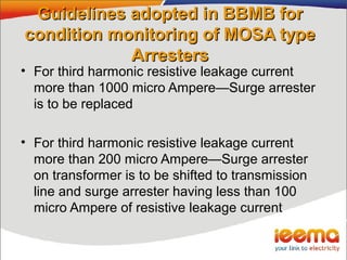 Guidelines adopted in BBMB forGuidelines adopted in BBMB for
condition monitoring of MOSA typecondition monitoring of MOSA type
ArrestersArresters
• For third harmonic resistive leakage current
more than 1000 micro Ampere—Surge arrester
is to be replaced
• For third harmonic resistive leakage current
more than 200 micro Ampere—Surge arrester
on transformer is to be shifted to transmission
line and surge arrester having less than 100
micro Ampere of resistive leakage current
 