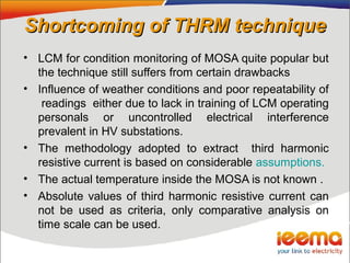 Shortcoming of THRM techniqueShortcoming of THRM technique
• LCM for condition monitoring of MOSA quite popular but
the technique still suffers from certain drawbacks
• Influence of weather conditions and poor repeatability of
readings either due to lack in training of LCM operating
personals or uncontrolled electrical interference
prevalent in HV substations.
• The methodology adopted to extract third harmonic
resistive current is based on considerable assumptions.
• The actual temperature inside the MOSA is not known .
• Absolute values of third harmonic resistive current can
not be used as criteria, only comparative analysis on
time scale can be used.
 