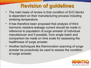 Revision of guidelinesRevision of guidelines
• The main basis of review is that condition of ZnO blocks
is dependent on their manufacturing process including
sintering temperature.
• It has therefore been proposed that analysis of third
harmonic resistive leakage current should be made in
reference to population of surge arrester of individual
manufacturer and if possible, from single batch and
comparison be made on time scale for assessing the
healthiness of surge arrester.
• Another techniques like thermovision scanning of surge
arrester be proactively be used to assess the condition
of surge arrester.
 