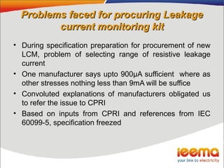 Problems faced for procuring LeakageProblems faced for procuring Leakage
current monitoring kitcurrent monitoring kit
• During specification preparation for procurement of new
LCM, problem of selecting range of resistive leakage
current
• One manufacturer says upto 900µA sufficient where as
other stresses nothing less than 9mA will be suffice
• Convoluted explanations of manufacturers obligated us
to refer the issue to CPRI
• Based on inputs from CPRI and references from IEC
60099-5, specification freezed
 