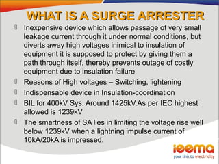 WHAT IS A SURGE ARRESTERWHAT IS A SURGE ARRESTER
 Inexpensive device which allows passage of very small
leakage current through it under normal conditions, but
diverts away high voltages inimical to insulation of
equipment it is supposed to protect by giving them a
path through itself, thereby prevents outage of costly
equipment due to insulation failure
 Reasons of High voltages – Switching, lightening
 Indispensable device in Insulation-coordination
 BIL for 400kV Sys. Around 1425kV.As per IEC highest
allowed is 1239kV
 The smartness of SA lies in limiting the voltage rise well
below 1239kV when a lightning impulse current of
10kA/20kA is impressed.
 