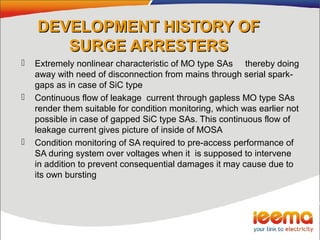 DEVELOPMENT HISTORY OFDEVELOPMENT HISTORY OF
SURGE ARRESTERSSURGE ARRESTERS
 Extremely nonlinear characteristic of MO type SAs thereby doing
away with need of disconnection from mains through serial spark-
gaps as in case of SiC type
 Continuous flow of leakage current through gapless MO type SAs
render them suitable for condition monitoring, which was earlier not
possible in case of gapped SiC type SAs. This continuous flow of
leakage current gives picture of inside of MOSA
 Condition monitoring of SA required to pre-access performance of
SA during system over voltages when it is supposed to intervene
in addition to prevent consequential damages it may cause due to
its own bursting
 