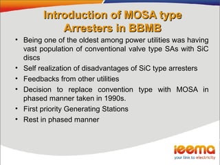Introduction of MOSA typeIntroduction of MOSA type
Arresters in BBMBArresters in BBMB
• Being one of the oldest among power utilities was having
vast population of conventional valve type SAs with SiC
discs
• Self realization of disadvantages of SiC type arresters
• Feedbacks from other utilities
• Decision to replace convention type with MOSA in
phased manner taken in 1990s.
• First priority Generating Stations
• Rest in phased manner
 