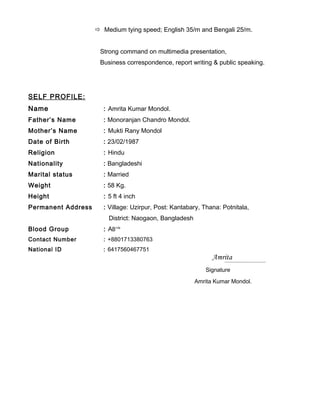  Medium tying speed; English 35/m and Bengali 25/m.
Strong command on multimedia presentation,
Business correspondence, report writing & public speaking.
SELF PROFILE:
Name : Amrita Kumar Mondol.
Father’s Name : Monoranjan Chandro Mondol.
Mother’s Name : Mukti Rany Mondol
Date of Birth : 23/02/1987
Religion : Hindu
Nationality : Bangladeshi
Marital status : Married
Weight : 58 Kg.
Height : 5 ft 4 inch
Permanent Address : Village: Uzirpur, Post: Kantabary, Thana: Potnitala,
District: Naogaon, Bangladesh
Blood Group : AB+Ve
Contact Number : +8801713380763
National ID : 6417560467751
Amrita
Signature
Amrita Kumar Mondol.
 