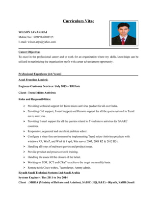 Curriculum Vitae
WILSON SAVARIRAJ
Mobile No.: 00919840808575
E-mail: wilson.arya@yahoo.com
Career Objective:
To excel in the professional career and to work for an organization where my skills, knowledge can be
utilized in maximizing the organization profit with career advancement opportunity.
Professional Experience (4.6 Years)
Accel Frontline Limited:
Engineer-Customer Services / July 2015 – Till Date
Client : Trend Micro Antivirus
Roles and Responsibilities:
 Providing technical support for Trend micro antivirus product for all over India.
 Providing Call support, E-mail support and Remote support for all the queries related to Trend
micro antivirus.
 Providing E-mail support for all the queries related to Trend micro antivirus for SAARC
countries.
 Responsive, organized and excellent problem solver.
 Configure a virus-free environment by implementing Trend micro Antivirus products with
windows XP, Win7, and Win8 & 8 sp1, Win server 2003, 2008 R2 & 2012 R2s.
 Handling all types of malware queries and product issues.
 Provide product and process related training.
 Handling the cases till the closure of the ticket.
 Working on SDR, SCT and CSAT to achieve the target on monthly basis.
 Remote tools Cisco webex, Teamviewer, Ammy admin.
Riyadh Saudi Technical Systems Ltd-Saudi Arabia
Systems Engineer / Dec 2011 to Dec 2014
Client : MODA (Ministry of Defense and Aviation), SABIC (HQ, R&T) – Riyadh, SABB (Saudi
 