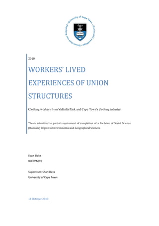 2010
WORKERS’ LIVED
EXPERIENCES OF UNION
STRUCTURES
Clothing workers from Valhalla Park and Cape Town's clothing industry
Thesis submitted in partial requirement of completion of a Bachelor of Social Science
(Honours) Degree in Environmental and Geographical Sciences
Evan Blake
BLKEVA001
Supervisor: Shari Daya
University of Cape Town
18 October 2010
 