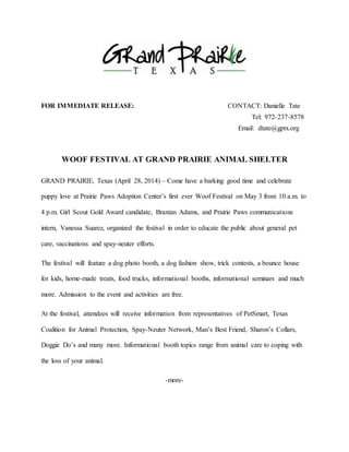FOR IMMEDIATE RELEASE: CONTACT: Danielle Tate 
Tel: 972-237-8578 
Email: dtate@gptx.org 
WOOF FESTIVAL AT GRAND PRAIRIE ANIMAL SHELTER 
GRAND PRAIRIE, Texas (April 28, 2014) – Come have a barking good time and celebrate 
puppy love at Prairie Paws Adoption Center’s first ever Woof Festival on May 3 from 10 a.m. to 
4 p.m. Girl Scout Gold Award candidate, Braxtan Adams, and Prairie Paws communications 
intern, Vanessa Suarez, organized the festival in order to educate the public about general pet 
care, vaccinations and spay-neuter efforts. 
The festival will feature a dog photo booth, a dog fashion show, trick contests, a bounce house 
for kids, home-made treats, food trucks, informational booths, informational seminars and much 
more. Admission to the event and activities are free. 
At the festival, attendees will receive information from representatives of PetSmart, Texas 
Coalition for Animal Protection, Spay-Neuter Network, Man’s Best Friend, Sharon’s Collars, 
Doggie Do’s and many more. Informational booth topics range from animal care to coping with 
the loss of your animal. 
-more- 
 