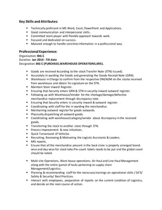 Key Skills andAttributes:
 Technically proficient in MS Word, Excel, PowerPoint and Applications.
 Good communication and interpersonal skills.
 Committed team player with flexible approach towards work.
 Focused and dedicated on success.
 Matured enough to handle sensitive information in a professional way.
Professional Experience:
Organization: BIG C
Duration: Jan 2014 - Till date
Designation: BIG C (PURCHASE,WAREHOUSE OPERATIONS,MIS).
 Goods are received According to the stock Transfer Note (STN) Issued).
 Accurately In warding the Goods and generating the Goods Receipt Note (GRN).
 Warehouse in Charge to confirm from the respective DM/ADM on the stocks received
from warehouse and obtain his signature on the STN.
 Maintain Store Inward Register.
 Ensuring that Security enters GRN & STN in security inward outward register.
 Following up with Warehouse/Vendor for the shortage/damage/defective
merchandise replacement through discrepancy note.
 Ensuring that Security enters in security inward & outward register.
 Coordinating with staff for the in warding the merchandise.
 Maintaining outward register for goods outwards.
 Physically dispatching all outward goods.
 Coordinating with warehouse/category/vendor about discrepancy in the received
goods.
 Transferring the stock to another store through STN.
 Process Improvement & new initiatives.
 Quick Turnaround of Vehicles.
 Recruiting, Reviewing & Motivating the Logistic Assistants & Loaders.
 MIS reports.
 Ensure that all the merchandise present in the back store is properly arranged brand-
wise and day-wise for stock take.Pre-count labels needs to be put and the global count
should be noted.
 Multi-site Operations, Ware house operations; Air Haul and Line Haul Management
along with the entire gamut of tasks pertaining to supply chain
Management/Logistics.
 Planning & recommending staff for the necessary trainings on operational skills / SJI’S/
Safety & Security/ Best Practices.
 Interact with employees, preparation of reports on the current condition of Logistics,
and decide on the next course of action.
 