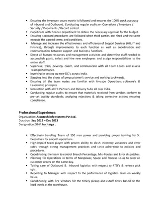  Ensuring the Inventory count matrix is followed and ensures the 100% stock accuracy
of Inbound and Outbound. Conducting regular audits on Operations / Inventory /
Security / Documents / Record control.
 Coordinate with finance department to obtain the necessary approval for the budget.
 Ensuring standard procedures are followed when third parties are hired and the same
execute the agreed terms and conditions.
 Manage and increase the effectiveness and efficiency of Support Services (HR, IT and
Finance), through improvements to each function as well as coordination and
communication between support and business functions.
 Direct all human resources and management activities and determine staff needed to
accomplish goals, select and hire new employees and assign responsibilities to the
entire staff.
 Supervise, train, develop, coach, and communicate with all Team Leads and assess
Team performance.
 Involving in setting up new DC’s across India.
 Stepping into the shoes of preycustomer’s service and working backwards.
 Ensuring all the team mates are familiar with Amazon Operations software’s &
Leadership principles.
 Interaction with all FC Partners and Delivery hubs all over India.
 Conducting regular audits to ensure that materials received from vendors conform to
pre-set quality standards; analyzing rejections & taking corrective actions ensuring
compliance.
Professional Experience:
Organization: Accutech info systems Pvt Ltd.
Duration: Sep 2012 – Dec 2013
Designation: Shift In charge .
 Effectively handling Team of 150 man power and providing proper training for Sr.
Executives for smooth operations.
 High-impact team player with proven ability to slash inventory variances and error
rates through strong management practices and strict adherence to policies and
procedures.
 Coordinating the team to control Breach Percentage, Mis-Routes and Error dispatches.
 Planning for Operations in terms of Manpower, Space and Process so as to cater all
customer orders on the same day.
 Taking care of Outbound & Inbound logistics with respect to RTO's & reverse pick
up's.
 Reporting to Manager with respect to the performance of logistics team on weekly
basis.
 Coordinating with 3PL Vendors for the timely pickup and cutoff times based on the
load levels at the warehouse.
 