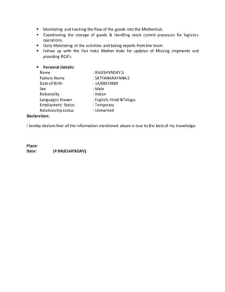  Monitoring and tracking the flow of the goods into the MotherHub.
 Coordinating the storage of goods & Handling stock control processes for logistics
operations.
 Daily Monitoring of the activities and taking reports from the team.
 Follow up with the Pan India Mother Hubs for updates of Missing shipments and
providing RCA’s
 Personal Details:
Name : RAJESHYADAV.S
Fathers Name : SATYANARAYANA.S
Date of Birth : 14/08/19889
Sex : Male
Nationality : Indian
Languages Known : English, Hindi &Telugu
Employment Status : Temporary
Relationship status : Unmarried
Declaration:
I hereby declare that all the information mentioned above is true to the best of my knowledge.
Place:
Date: (P.RAJESHYADAV)
 
