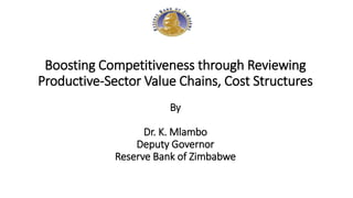 Boosting Competitiveness through Reviewing
Productive-Sector Value Chains, Cost Structures
By
Dr. K. Mlambo
Deputy Governor
Reserve Bank of Zimbabwe
 