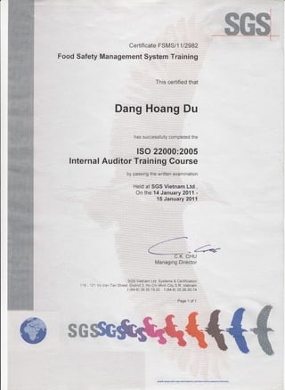 :
ffi@ffi****T**
Certificate FSMS/1 1 l29BZ
Food Safety Management System Training
This certified that
Dang Hoang Du
has successfully completed the
ISO 220AA:2005
lnternal Auditor Training Gourse
by passing the written examination
Held at SGS Vietnam Ltd.,
On the 14 January 2011 -
15 January 2011
Managing Director
SGS Vietnam Ltd, Systems & Certification
121 VoYaa Tan Street, Disirict 3, Ho Chi Minh City S.R. Vietnam
t (84-B) 39.35 19 20 f (84-8) 35.26.00.74
Page 1 of '1
ffi@
 