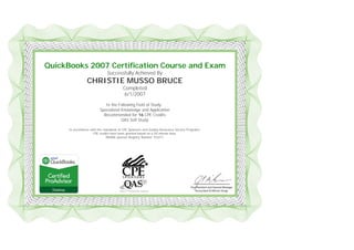  
 
 
QuickBooks 2007 Certification Course and Exam
Successfully Achieved By
CHRISTIE MUSSO BRUCE
Completed
6/1/2007
In the Following Field of Study:
Specialized Knowledge and Application
Recommended for 16 CPE Credits
QAS Self Study
In accordance with the standards of CPE Sponsors and Quality Assurance Service Programs,
CPE credits have been granted based on a 50-minute hour.
NASBA sponsor Registry Number 103311
 