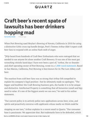 1/13/2016 Craft beer’s recent spate of lawsuits has beer drinkers hopping mad - Quartz
http://qz.com/589208/craft-beers-recent-spate-of-lawsuits-has-beer-drinkers-hopping-mad/ 1/82
Craft beer’s recent spate of
lawsuits has beer drinkers
hopping mad
Samantha Drake 4 hours ago
When Port Brewing sued Moylan’s Brewing of Novato, California in 2010 for using
a distinctive Celtic cross tap handle design, Port’s Tomme Arthur didn’t expect craft
beer fans to respond with an online ash mob of anger.
“[W]e heard from hundreds of Craft Beer Enthusiasts who were outraged that we
needed to sue anyone let alone another Craft Brewery. It was one of the most gut
wrenching vitriolic laced days I have ever been a part of,” Arthur, the co-founder
and chief operating owner of Port Brewing, wrote in a 1,000-word statement. Based
in San Marcos, California, Port Brewing is best known for its The Lost Abbey craft
beer.
The reaction from craft beer fans was so strong that Arthur felt compelled to
explain his company’s legal position—but he ultimately made no apologies. “The
bigger and healthier the Craft Brewing business gets, the harder it is to be unique
and distinctive. Intellectual Property is something that all breweries (small and big)
need to value. It’s one of the biggest assets we can own,” he said in his online
statement.
“Our current policy is to actively police new applications across beer, wine, and
spirits and proactively converse with applicants whose marks we think could be
stepping on our toes,” Arthur explains in a recent email to Quartz. “Our consumer
base is passionate. We appreciate that. But trademarks have to be defended, which
isn’t always easy to communicate to fans.”
 