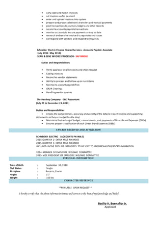  sort, code and match invoices
 set invoices up for payment
 enter and upload invoices into system
 prepare and process electronic transfers and manual payments
 post transactionsto journals,ledgers and other records
 reconcileaccounts payabletransactions
 monitor accounts to ensure payments are up to date
 research and resolve invoicediscrepancies and issues
 correspond with vendors and respond to inquiries
Schneider Electric Finance Shared Services- Accounts Payable Associate
(July 2012- May 2014)
SEAU & SENZ INVOICE PROCESSOR- SAP BRIDGE
Duties and Responsibilities
 Verify approval on all invoices and check request
 Coding invoices
 Reconciles vendor statements
 Ability to process and follow-up on rush items
 Maintains accountpayablefiles
 GR/IR Clearing
 Handlingvendor queries
The Hershey Company- DBE Accountant
(July 25 to December 23, 2011)
Duties and Responsibilities
 Checks the completeness, accuracy and validity of the details in each invoiceand supporting
documents as they arrive(within the day)
 Maintains thetrackingof budget, commitments, and payments of Direct Brand Expenses (DBEs)
 Ensures proper classification of each DirectBrand Expenses (DBEs)
AWARDS RECEIVED AND AFFILIATION
SCHNEIDER ELECTRIC (ACCOUNTS PAYABLE)
2015-QUARTER 2- EXTRA MILE AWARDEE
2015-QUARTER 3- EXTRA MILE AWARDEE
INCLUDED IN THE POOL OF EMPLOYEES TO BE SENT TO INDONESIA FOR PROCESS MIGRATION
2014- MEMBER OF EMPLOYEE WELFARE COMMITTEE
2015- VICE PRESIDENT OF EMPLOYEE WELFARE COMMITTEE
PERSONAL INFORMATION
Date of Birth : September 30, 1988
Civil Status : Single
Birthplace : Rosario,Cavite
Height : 5’7’
Weight : 165 lbs
CHARACTER REFERENCE
**AVAILABLE UPON REQUEST**
I herebycertifythatthe above informationistrueand correcttothe bestofmyknowledge and belief.
Basilio A. Buenaflor Jr.
Applicant
 