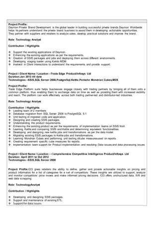 Project Profile:
Daymon Private Brand Development is the global leader in building successful private brands.Daymon Worldwide
helps its partners understand the private brand business to assist them in developing actionable opportunities.
They partner with suppliers and retailers to analyze sales, develop practical solutions and improve the brand.
Role: Technology Analyst
Contribution / Highlights
 Support the existing applications of Daymon.
 Enhancing the existing applications as per the requirements.
 Creation of SSIS packages and jobs and deploying them across different environments.
 Developing staging loader using Kalido MDM.
 Involved in Client interactions to understand the requirements and provide support.
Project / Client Name / Location –Trade Edge Product/Infosys Ltd
Duration:Jan 2013 till date
Technologies –SSIS,SQL Server 2008,PostgreSql,Kettle,Pentaho Mondrian Cubes,MDX
Project Profile:
Trade Edge Platform suite helps businesses engage closely with trading partners by bringing all of them onto a
common platform, thus enabling them to exchange data on time as well as providing them with increased visibility
and reach. The platform can work effectively across both trading partner-led and distributor-led industries.
Role: Technology Analyst
Contribution / Highlights
 Leading team of 2 members
 Database migration from SQL Server 2008 to PostgreSQL 9.1
 Unit testing of migrated code and application.
 Designing and creating SSIS packages.
 Understanding the product requirements.
 Enhancing the existing product as per the requirements of implementation teams on SSIS front.
 Learning Kettle and comparing SSIS and Kettle and determining equivalent functionalities.
 Developing and designing new kettle jobs and transformations as per the data model.
 Migrating existing SSIS packages to Kettle jobs and transformations.
 Learning Mondrian Cubes and performing unit testing ofcube measuresused on reports.
 Creating requirement specific cube measures for reports.
 Implementation team support for Product implementation and resolving Data issues and data processing issues
Project / Client Name / Location – Comprehensive Competitive Intelligence Product/Infosys Ltd
Duration: April 2011 to Oct 2012
Technologies –SSIS,SQL Server 2008
Project Profile:CCI gives retailers the ability to define, gather and provide actionable insights on pricing and
product information for a list of categories for a set of competitors. These insights are utilized to support, analyze
and monitor competitors’ price moves and make informed pricing decisions. CCI offers unstructured data, IVR and
web data scrapping.
Role: TechnologyAnalyst
Contribution / Highlights
 Developing and designing SSIS packages.
 Support and maintenance of existing ETL.
 Supportfor data issues.
 