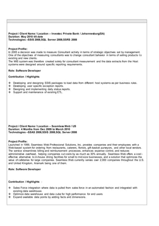 Project / Client Name / Location – Investec Private Bank / Johannesburg(SA)
Duration: May 2010 till date
Technologies –SSIS 2008,SQL Server 2008,SSRS 2008
Project Profile:
In 2005 a decision was made to measure Consultant activity in terms of strategic objectives set by management.
One of the objectives of measuring consultants was to change consultant behavior in terms of selling products t o
existing and new clients.
The MIS system was therefore created solely for consultant measurement and the data extracts from the Host
systems were designed around specific reporting requirements.
Role: Software Developer
Contribution / Highlights
 Developing and designing SSIS packages to load data from different host systems as per business rules.
 Developing user specific exception reports.
 Designing and implementing daily status reports.
 Support and maintenance of existing ETL.
Project / Client Name / Location – Seamless Web / US
Duration: 4 Months from Dec 2009 to March 2010
Technologies –SSAS 2008,SSIS 2008,SQL Server 2008
Project Profile:
Launched in 1999, Seamless Web Professional Solutions, Inc. provides companies and their employees with a
Web-based system for ordering from restaurants, caterers, florists, gift-basket purveyors, and other local vendors.
The service streamlines billing and reimbursement processes, enhances expense control, and reduces
administrative overhead, helping companies cut costs by as much as 30% annually. Seamless Web offers a cost -
effective alternative to in-house dining facilities for small to mid-size businesses, and a solution that optimizes the
value of cafeterias for large companies. Seamless Web currently serves over 2,000 companies throughout the U.S.
and United Kingdom, Aramark being one of them.
Role: Software Developer
Contribution / Highlights :
 Sales Force integration where data is pulled from sales force in an automated fashion and integrated with
existing data warehouse.
 Optimize data warehouse and data cube for high performance for end users
 Expand available data points by adding facts and dimensions.
 