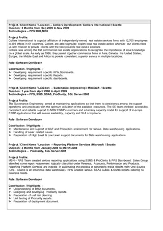 Project / Client Name / Location – Colliers Development / Colliers International / Seattle
Duration: 3 Months from Sep 2009 to Nov 2009
Technologies – PPS 2007,MDX
Project Profile:
Colliers International is a global affiliation of independently-owned real estate services firms with 12,700 employees
in 294 offices in 61 countries. Colliers are able to provide expert local real estate advice wherever our clients need
us with mission to provide clients with the best possible real estate solutions
Colliers was among the first commercial real estate organizations to recognize the importance of local knowledge
on a global scale. As early as 1986, they joined together commercial firms in Asia, Canada, the United States,
Europe, the Middle East and Africa to provide consistent, superior service in multiple locations.
Role: Software Developer
Contribution / Highlights :
 Developing requirement specific KPIs,Scorecards.
 Developing requirement specific Reports.
 Developing requirement specific dashboards.
Project / Client Name / Location – Sustenance Engineering / Microsoft / Seattle
Duration: 1 year from April 2008 to April 2009
Technologies – PPS, SSIS, SSAS, ProClarity, SQL Server 2005
Project Profile:
The Sustenance Engineering aimed at maintaining applications so that there is consistency among the support
operations and processes with the optimum utilization of the available resources. The SE team provided accessible,
consistent, and reliable support to MSN ESBP customers and a turnkey capacity model for support of in-scope
ESBP applications that will ensure availability, capacity and SLA compliance.
Role: Software Developer
Contribution / Highlights :
 Maintenance and support of UAT and Production environment for various Data warehousing applications.
 Handling of sever related issues.
 Preparation of High Level & Low Level support documents for Data warehousing applications.
Project / Client Name / Location – Reporting Platform Services /Microsoft / Seattle
Duration: 3 Months from January 2008 to March 2008
Technologies – ProClarity, SQL Server 2005
Project Profile:
MSN – RPS Team created various reporting applications using SSRS & ProClarity & PPS Dashboard. Sales Group
identified some report requirement logically classified under Revenue, Accounts, Performance and Products.
Reporting Platform Services are involved in automating the process of generating these reports from One Source
(One - source is an enterprise data warehouse). RPS Created various SSAS Cubes & SSRS reports catering to
business needs.
Role: Software Developer
Contribution / Highlights :
 Understanding of BRD documents.
 Designing and developing Proclarity reports.
 Preparation of unit test planning.
 Unit testing of Proclarity reports.
 Preparation of deployment document.
 