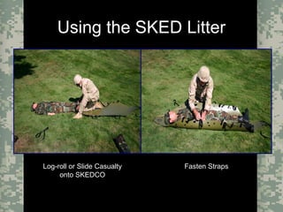 Evacuation Using a SKED or Improvised LitterCombat Trauma Treatment15
Using the SKED Litter
Log-roll or Slide CasualtyLog-roll or Slide Casualty
onto SKEDCOonto SKEDCO
Fasten StrapsFasten Straps
 