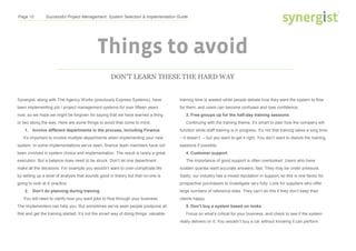 Page 10 Successful Project Management: System Selection & Implementation Guide
Things to avoid
DON’T LEARN THESE THE HARD WAY
Synergist, along with The Agency Works (previously Express Systems), have
been implementing job / project management systems for over fifteen years
now, so we hope we might be forgiven for saying that we have learned a thing
or two along the way. Here are some things to avoid that come to mind.
1. Involve different departments in the process, including Finance
It’s important to involve multiple departments when implementing your new
system. In some implementations we’ve seen, finance team members have not
been involved in system choice and implementation. The result is rarely a great
execution. But a balance does need to be struck. Don’t let one department
make all the decisions. For example you wouldn’t want to over-complicate life
by setting up a level of analysis that sounds good in theory but that no-one is
going to look at in practice.
2. Don’t do planning during training
You will need to clarify how you want jobs to flow through your business.
The implementers can help you. But sometimes we’ve seen people postpone all
that and get the training started. It’s not the smart way of doing things: valuable
training time is wasted while people debate how they want the system to flow
for them, and users can become confused and lose confidence.
3. Free groups up for the half-day training sessions
Continuing with the training theme, it’s smart to plan how the company will
function while staff training is in progress. It’s not that training takes a long time
– it doesn’t – but you want to get it right. You don’t want to disturb the training
sessions if possible.
4. Customer support
The importance of good support is often overlooked. Users who have
sudden queries want accurate answers, fast. They may be under pressure.
Sadly, our industry has a mixed reputation in support, so this is one factor for
prospective purchasers to investigate very fully. Look for suppliers who offer
large numbers of reference sites. They can’t do this if they don’t keep their
clients happy.
5. Don’t buy a system based on looks
Focus on what’s critical for your business, and check to see if the system
really delivers on it. You wouldn’t buy a car without knowing it can perform.
 