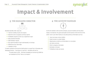 Page 12 Successful Project Management: System Selection & Implementation Guide
Impact & Involvement
4 THE ACCOUNT HANDLER
As the link between client and the company, account handlers are the peace-
keeper, the diplomat, the grand persuader and the person at the front line of the
action. Such a job relies heavily on accurate joined-up information such as:
 Quick and easy invoice creation
 Instant access to contact details
 Attachments to briefs so all information is in one place
 Job history archives
 Work-in-progress information
 Estimates vs Actuals
 Profitability of jobs and clients
3 THE MANAGING DIRECTOR
Benefits that MDs often value are:
 Total live visibility of jobs and projects
 Real-time work-in-progress summary reports
 Profitability reports by client, job, department, team
 New business forecasts
 Staff utilisation reports
 Key reports emailed to them automatically on set days
 References from other MDs
 Validation of ROI
A classic example of the last two bullet points is a quote from a Synergist user
Managing Director – Fred Brown of Last Exit – that MDs will look for.
"It comes down to ROI... We have increased our turnover by £200k for
an investment of £10k. That is a no brainer."
 