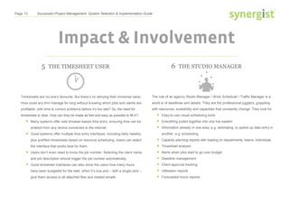 Page 13 Successful Project Management: System Selection & Implementation Guide
Impact & Involvement
6 THE STUDIO MANAGER
The role of an agency Studio Manager / Work Scheduler / Traffic Manager is a
world is of deadlines and details. They are the professional jugglers, grappling
with resources, availability and capacities that constantly change. They look for
 Easy-to-use visual scheduling tools
 Everything pulled together into one live system
 Information already in one area, e.g. estimating, to speed up data entry in
another, e.g. scheduling
 Capacity planning reports with loading on departments, teams, individuals
 Timesheet analysis
 Alerts when jobs start to go over budget
 Deadline management
 Client approval tracking
 Utilisation reports
 Forecasted hours reports
5 THE TIMESHEET USER
Timesheets are no-one’s favourite. But there’s no denying their immense value.
How could any firm manage for long without knowing which jobs and clients are
profitable, with time to correct problems before it’s too late? So, the need for
timesheets is clear. How can they be made as fast and easy as possible to fill in?
 Many systems offer web browser-based time entry, ensuring time can be
entered from any device connected to the internet.
 Good systems offer multiple time entry interfaces, including daily /weekly,
plus prefilled timesheets based on resource scheduling. Users can select
the interface that works best for them.
 Users don’t even need to know the job number. Selecting the client name
and job description should trigger the job number automatically.
 Good timesheet interfaces can also show the users how many hours
have been budgeted for the task, when it’s due and – with a single click –
give them access to all attached files and related emails.
 