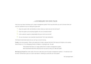 Page 14 Successful Project Management: System Selection & Implementation Guide
In conclusion...
…A SUMMARY ON ONE PAGE
How do you go about choosing a job / project management system? We’d say that when you boil it all down there are
only four questions for you to really get to grips with:
1. Does the system offer real flexibility to deliver what you need now and into the future?
2. Does the system pull everything together into one connected whole?
3. Is the customer support so dependable that your mind is put at rest?
4. Are you focusing on your essential requirements? Don’t get sidetracked.
Get these fundamentals right and you can’t go so very far wrong.
Finally, one more question. When is the ideal time to make a decision like this? We hope you’ll forgive us for quoting
Steve Revell on it. He is Managing Director of Maleon, a Synergist user. He said:
"We decided that there’s no magic perfect time to install a management system.
We’d recommend that firms should just do it as soon as they can. Bite the bullet!"
We hope you found this Guide useful. We love to talk about job and project management systems – it’s what we do all
the time. So feel free to give us a call to chat about it. Wishing you well with your new system...
The Synergist team
 