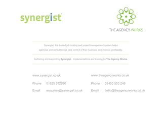 Page 15 Successful Project Management: System Selection & Implementation Guide
www.synergist.co.uk www.theagencyworks.co.uk
Synergist, the trusted job costing and project management system helps
agencies and consultancies take control of their business and improve profitability.
Authoring and support by Synergist. Implementations and training by The Agency Works.
Phone 01625 572690
Email enquiries@synergist.co.uk
Phone 01455 553 246
Email hello@theagencyworks.co.uk
 