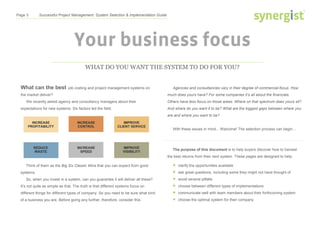 Page 3 Successful Project Management: System Selection & Implementation Guide
Your business focus
WHAT DO YOU WANT THE SYSTEM TO DO FOR YOU?
What can the best job costing and project management systems on
the market deliver?
We recently asked agency and consultancy managers about their
expectations for new systems. Six factors led the field.
Agencies and consultancies vary in their degree of commercial-focus. How
much does yours have? For some companies it’s all about the financials.
Others have less focus on those areas. Where on that spectrum does yours sit?
And where do you want it to be? What are the biggest gaps between where you
are and where you want to be?
With these issues in mind... Welcome! The selection process can begin...
The purpose of this document is to help buyers discover how to harvest
the best returns from their next system. These pages are designed to help:
 clarify the opportunities available
 ask great questions, including some they might not have thought of
 avoid several pitfalls
 choose between different types of implementations
 communicate well with team members about their forthcoming system
 choose the optimal system for their company
Think of them as the Big Six Classic Wins that you can expect from good
systems.
So, when you invest in a system, can you guarantee it will deliver all these?
It’s not quite as simple as that. The truth is that different systems focus on
different things for different types of company. So you need to be sure what kind
of a business you are. Before going any further, therefore, consider this:
 
