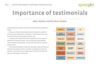 Page 7 Successful Project Management: System Selection & Implementation Guide
Importance of testimonials
REAL PEOPLE, SAYING REAL THINGS
Learning things the hard way is costly. Why not benefit from the experience of
others?
When you’re thinking of acquiring something as important as a system on
which to run your entire agency or consultancy, it makes sense to learn what
you can from those who have already made the move.
A supplier worth its salt should be able to provide you with any number of
references from all types of clients. The full list itself may not be published
online for reasons of confidentiality, but if you ask in good faith you should be
allowed to see it.
When evaluating references, quotes and case studies, make sure they cover
a diverse range of topics so that you can focus on the aspects you are most
interested in, rather than merely a single strand. The chart on the right shows
topics you might expect from such a list.
 