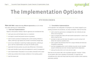 Page 8 Successful Project Management: System Selection & Implementation Guide
The Implementation Options
IT’S YOUR CHOICE
Here are two classic but very different approaches you can choose
from when planning your implementation.
1. Fast track implementations
Based on best-practice methods. Ideal for agencies and consultancies that:
 want quick wins and the fastest return on investment
 are happy to accept best-practice advice as guidance
 want to avoid a process of analysing their current working methods in
detail, preferring to get started and consider incremental changes later
 are not very interested in examining multiple approaches, preferring to
get on with the implementation and enjoy the benefits quickly
 appreciate that best practice may well raise efficiencies in themselves
 want quick benefits to give early encouragement to users & management
 want implementation timescales to be accurately scheduled at the outset
 prefer easy solutions that increase confidence in the resulting system
 want the lowest cost
2. Consultative implementations
In this approach, the configuration of Synergist is very closely mapped to your
existing processes and procedures, via close consultation. Ideal for firms that:
 want to take the opportunity to investigate their own methods and see
which can be improved
 want to compare their ideas with best-practice approaches in order to see
which is best for them
 are keen to make sure that when the system is up and running it will
deliver the maximum possible return
 want a system that embraces their firm’s unique methods and hard-won
competitive uniqueness
 see that investigating their current methods may well uncover valuable
scope for efficiencies and even increase departmental collaboration
 want go the extra mile to do it once and do it right
Note that not all vendors offer a full consultative approach, however. Further,
not all systems offer built-in flexibility of functionality. For agencies and
consultancies who value both these traits they should consider vendor selection
particularly carefully.
 