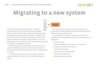 Page 9 Successful Project Management: System Selection & Implementation Guide
Migrating to a new system
Until recently, the majority of firms choosing a job / consultancy
management system were previously using manual or spreadsheet
methods. However in 2012 over 50% of businesses implementing Synergist
were migrating from another job management system, exceeding manual
systems for the first time. The industry is experiencing a swathe of second-
generation switching from one vendor’s system to another. This is almost
always because of user frustrations due to lack of needed features, poor end-to-
end integration or unacceptable service levels.
When switching from one system to another you will obviously want as
smooth an implementation as possible. A note of caution: if your previous
system was hosted, termination of the agreement will result in losing access to
all your data.
You are advised to seek evidence of your new vendor’s experience in
transferring data across. A vendor should have comprehensive migration
facilities.
When planning the move, consider quite why you are switching. The
important thing is to avoid repeating the same problems with the new system.
What were the previous selection criteria?
If you are switching from a manual or spreadsheet-based system, the
implementation is more straightforward, of course. The main benefits you will
experience are:
 Multi-user operation
 Graphical representation of job progress, e.g. by thermometer
 Web-based functionality for working off-site
 Instant reports and analysis
 Direct link to major accounts packages
 Real-time budget management
 Automated email alert notifications
 