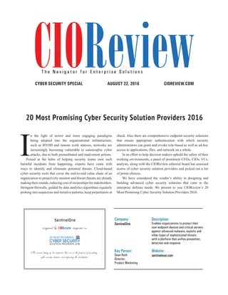 | |JULY 2014
30CIOReview
CIOREVIEW.COMAUGUST 22, 2016CYBER SECURITY SPECIAL
20 Most Promising Cyber Security Solution Providers 2016
Company:
SentinelOne
Description:
Enables organizations to protect their
user endpoint devices and critical servers
against advanced malware, exploits and
other types of sophisticated threats
with a platform that unifies prevention,
detection and response
Key Person:
Sean Roth
Director,
Product Marketing
Website:
sentinelone.com
SentinelOne
recognized by magazine as
An annual listing of 20 companies that are at the forefront of providing
cyber security solutions and impacting the marketplace
CIOReviewT h e N a v i g a t o r f o r E n t e r p r i s e S o l u t i o n s
I
n the light of newer and more engaging paradigms
being adopted into the organizational infrastructure,
such as BYOD and remote work stations, networks are
increasingly becoming vulnerable to catastrophic cyber
attacks, due to both premeditated and inadvertent actions.
Poised at the helm of helping security teams oust such
harmful incidents from happening, experts have come with
ways to identify and eliminate potential threats. Cloud-based
cyber security tools that cover the end-to-end value chain of an
organization to proactively monitor and thwart threats are already
makingtheirrounds,reducingcostofownershipsforstakeholders.
Stringent firewalls, guided by data analytics algorithms regularly
probing into suspicious and iterative patterns, keep perpetrators at
check. Also there are comprehensive endpoint security solutions
that ensure appropriate authentication with which security
administrators can grant and revoke role-based as well as ad-hoc
access to applications, files, and network on a whole.
In an effort to help decision makers uphold the safety of their
working environments, a panel of prominent CEOs, CIOs, VCs,
analysts, along with the CIOReview editorial board has assessed
scores of cyber security solution providers and picked out a list
of prime choices.
We have considered the vendor’s ability in designing and
building advanced cyber security solutions that cater to the
enterprise defense needs. We present to you CIOReview’s 20
Most Promising Cyber Security Solution Providers 2016.
 