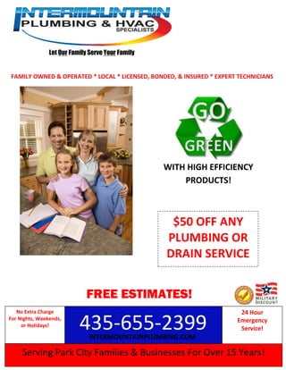 Let Our Family Serve Your Family
Serving Park City Families & Businesses For Over 15 Years!
435-655-2399
No Extra Charge
For Nights, Weekends,
or Holidays!
24 Hour
Emergency
Service!
FAMILY OWNED & OPERATED * LOCAL * LICENSED, BONDED, & INSURED * EXPERT TECHNICIANS
FREE ESTIMATES!
WITH HIGH EFFICIENCY
PRODUCTS!
INTERMOUNTAINPLUMBING.COM
$50 OFF ANY
PLUMBING OR
DRAIN SERVICE
 