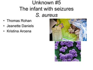 Unknown #5
The infant with seizures
S. aureus
• Thomas Rohan
• Jeanette Daniels
• Kristina Arcena
 