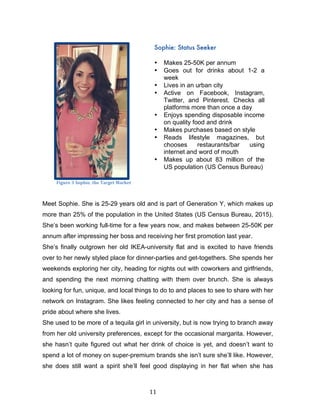 11	
Meet Sophie. She is 25-29 years old and is part of Generation Y, which makes up
more than 25% of the population in the United States (US Census Bureau, 2015).
She’s been working full-time for a few years now, and makes between 25-50K per
annum after impressing her boss and receiving her first promotion last year.
She’s finally outgrown her old IKEA-university flat and is excited to have friends
over to her newly styled place for dinner-parties and get-togethers. She spends her
weekends exploring her city, heading for nights out with coworkers and girlfriends,
and spending the next morning chatting with them over brunch. She is always
looking for fun, unique, and local things to do to and places to see to share with her
network on Instagram. She likes feeling connected to her city and has a sense of
pride about where she lives.
She used to be more of a tequila girl in university, but is now trying to branch away
from her old university preferences, except for the occasional margarita. However,
she hasn’t quite figured out what her drink of choice is yet, and doesn’t want to
spend a lot of money on super-premium brands she isn’t sure she’ll like. However,
she does still want a spirit she’ll feel good displaying in her flat when she has
Sophie: Status Seeker
	
• Makes 25-50K per annum
• Goes out for drinks about 1-2 a
week
• Lives in an urban city
• Active on Facebook, Instagram,
Twitter, and Pinterest. Checks all
platforms more than once a day
• Enjoys spending disposable income
on quality food and drink
• Makes purchases based on style
• Reads lifestyle magazines, but
chooses restaurants/bar using
internet and word of mouth
• Makes up about 83 million of the
US population (US Census Bureau)
Figure	3	Sophie,	the	Target	Market
 