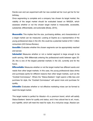 12	
friends over and can experiment with her new cocktail set her mum got her for her
birthday.
Once segmenting is complete and a company has chosen its target market, the
viability of the target market should be evaluated based on MASDA, which
assesses whether or not the chosen target market is measurable, accessible,
substantial, differentiable, and actionable (Brady, 2015).
Measurable: This implies that the size, purchasing abilities, and characteristics of
a target market can be measured. Looking at Sophie as a representative of the
young professional class in the US, this could be a potential market of 83.1 million
consumers (US Census Bureau).
Accessible: Evaluates whether the chosen segments can be appropriately reached
and served.
Substantial: Measures whether or not a market segment is large enough to be
worth serving. With Millennials entering the professional world between ages 25-
29, this is one of the largest potential markets in the US, currently and for the
future.
Differentiable: Measures whether or not the target market has different wants and
needs than other target markets. In this case, the young professional class drinks
and purchases spirits for different reasons than other target markets, such as the
“Cocktail Connoisseur”. Where the “Status-Seekers” might spend a little less and
purchase for style, the “Cocktail Connoisseur” will spend more and purchase for
quality.
Actionable: Evaluates whether or not effective marketing mixes can be formed to
reach the target market.
This target market is perfect for Absolut—it’s a premium brand, which will satisfy
Status-Seekers’ desire for quality and status, and it has cultural ties to art, music,
and nightlife, which will meet the need for style. At a mid-price range, Absolut can
 