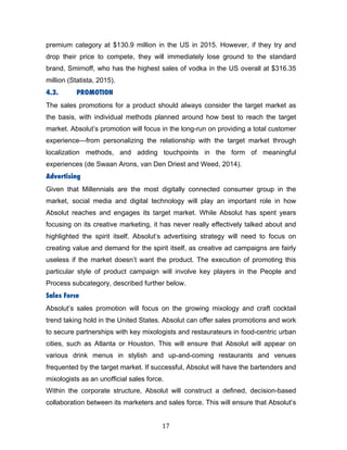 17	
premium category at $130.9 million in the US in 2015. However, if they try and
drop their price to compete, they will immediately lose ground to the standard
brand, Smirnoff, who has the highest sales of vodka in the US overall at $316.35
million (Statista, 2015).
4.3. PROMOTION
The sales promotions for a product should always consider the target market as
the basis, with individual methods planned around how best to reach the target
market. Absolut’s promotion will focus in the long-run on providing a total customer
experience—from personalizing the relationship with the target market through
localization methods, and adding touchpoints in the form of meaningful
experiences (de Swaan Arons, van Den Driest and Weed, 2014).
Advertising
Given that Millennials are the most digitally connected consumer group in the
market, social media and digital technology will play an important role in how
Absolut reaches and engages its target market. While Absolut has spent years
focusing on its creative marketing, it has never really effectively talked about and
highlighted the spirit itself. Absolut’s advertising strategy will need to focus on
creating value and demand for the spirit itself, as creative ad campaigns are fairly
useless if the market doesn’t want the product. The execution of promoting this
particular style of product campaign will involve key players in the People and
Process subcategory, described further below.
Sales Force
Absolut’s sales promotion will focus on the growing mixology and craft cocktail
trend taking hold in the United States. Absolut can offer sales promotions and work
to secure partnerships with key mixologists and restaurateurs in food-centric urban
cities, such as Atlanta or Houston. This will ensure that Absolut will appear on
various drink menus in stylish and up-and-coming restaurants and venues
frequented by the target market. If successful, Absolut will have the bartenders and
mixologists as an unofficial sales force.
Within the corporate structure, Absolut will construct a defined, decision-based
collaboration between its marketers and sales force. This will ensure that Absolut’s
 