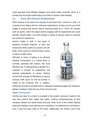 19	
could approach local lifestyle bloggers and social media accounts, which is a
primary way the target market stays up to date on events in their location.
4.4. PLACE AND PHYSICAL ENVIRONMENT
When looking at the place and physical environment that a product is sold, it is
important that it aligns with the customers expectations, so they can be sure of the
quality of product and service they’re receiving Kotler et al., 2012). An industry
such as Spirits, which the target market engages with for experiential and social
benefits, should utilize a mix that employs a variety of sensory tactics to enhance
the customer’s experience.
Absolut Vodka is sold in two types of
locations—on-trade locations, or bars and
restaurants where spirits are served; and off-
trade, which would be individual liquor stores
or state-run ABC stores.
Off-trade: In terms of selling in an off-trade
physical environment, in a market which is
currently saturated with product, the most
effective way of distinguishing a product to a
customer is through its appearance and
physical presentation in stores. Absolut
should work through its distributors to secure
end-cap shelf space so that its product is
visible to the customer first. In addition,
distributors should be provided with an adequate marketing budget and material to
design a display to catch the eye of the consumer first.
Digital “Environment”
Another key area for a brand to succeed in the modern consumer market is the
way they present their digital real estate. Looking comprehensively at their
company website and social media accounts, while much of the content Absolut
posts and displays is eye-catching and interesting, it is scattered and not framed in
such a way that adds value to the brand. Additionally, the “Drinks” part of the
 