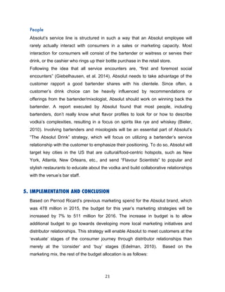 21	
People
Absolut’s service line is structured in such a way that an Absolut employee will
rarely actually interact with consumers in a sales or marketing capacity. Most
interaction for consumers will consist of the bartender or waitress or serves their
drink, or the cashier who rings up their bottle purchase in the retail store.
Following the idea that all service encounters are, “first and foremost social
encounters” (Giebelhausen, et al. 2014), Absolut needs to take advantage of the
customer rapport a good bartender shares with his clientele. Since often, a
customer’s drink choice can be heavily influenced by recommendations or
offerings from the bartender/mixologist, Absolut should work on winning back the
bartender. A report executed by Absolut found that most people, including
bartenders, don’t really know what flavor profiles to look for or how to describe
vodka’s complexities, resulting in a focus on spirits like rye and whiskey (Bieler,
2010). Involving bartenders and mixologists will be an essential part of Absolut’s
“The Absolut Drink” strategy, which will focus on utilizing a bartender’s service
relationship with the customer to emphasize their positioning. To do so, Absolut will
target key cities in the US that are cultural/food-centric hotspots, such as New
York, Atlanta, New Orleans, etc., and send “Flavour Scientists” to popular and
stylish restaurants to educate about the vodka and build collaborative relationships
with the venue’s bar staff.
5. IMPLEMENTATION AND CONCLUSION
Based on Pernod Ricard’s previous marketing spend for the Absolut brand, which
was 478 million in 2015, the budget for this year’s marketing strategies will be
increased by 7% to 511 million for 2016. The increase in budget is to allow
additional budget to go towards developing more local marketing initiatives and
distributor relationships. This strategy will enable Absolut to meet customers at the
‘evaluate’ stages of the consumer journey through distributor relationships than
merely at the ‘consider’ and ‘buy’ stages (Edelman, 2010). Based on the
marketing mix, the rest of the budget allocation is as follows:
 