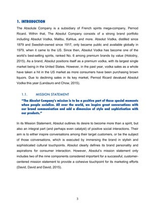 3	
1. INTRODUCTION
The Absolute Company is a subsidiary of French spirits mega-company, Pernod
Ricard. Within that, The Absolut Company consists of a strong brand portfolio
including Absolut Vodka, Malibu, Kahlua, and more. Absolut Vodka, distilled since
1879 and Swedish-owned since 1917, only became public and available globally in
1979, when it came to the US. Since then, Absolut Vodka has become one of the
world’s best-selling spirits, ranked No. 6 among premium brands by value (Holodny,
2015). As a brand, Absolut positions itself as a premium vodka, with its largest single
market being in the United States. However, in the past year, vodka sales as a whole
have taken a hit in the US market as more consumers have been purchasing brown
liquors. Due to declining sales in its key market, Pernod Ricard devalued Absolut
Vodka this year (Landauro and Chow, 2015).
1.1. MISSION STATEMENT
“The Absolut Company's mission is to be a positive part of those special moments
when people socialize. All over the world, we inspire great conversations with
our brand communication and add a dimension of style and sophistication with
our products.”
In its Mission Statement, Absolut outlines its desire to become more than a spirit, but
also an integral part (and perhaps even catalyst) of positive social interactions. Their
aim is to either inspire conversations among their target customers, or be the subject
of those conversations, which is executed by immersing the brand in stylish and
sophisticated cultural touchpoints. Absolut clearly defines its brand personality and
aspirations for consumer interaction. However, Absolut’s mission statement only
includes two of the nine components considered important for a successful, customer-
centered mission statement to provide a cohesive touchpoint for its marketing efforts
(David, David and David, 2015).
 