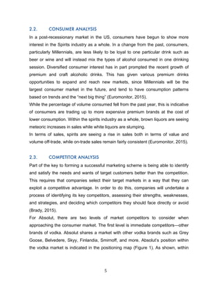 5	
2.2. CONSUMER ANALYSIS
In a post-recessionary market in the US, consumers have begun to show more
interest in the Spirits industry as a whole. In a change from the past, consumers,
particularly Millennials, are less likely to be loyal to one particular drink such as
beer or wine and will instead mix the types of alcohol consumed in one drinking
session. Diversified consumer interest has in part prompted the recent growth of
premium and craft alcoholic drinks. This has given various premium drinks
opportunities to expand and reach new markets, since Millennials will be the
largest consumer market in the future, and tend to have consumption patterns
based on trends and the “next big thing” (Euromonitor, 2015).
While the percentage of volume consumed fell from the past year, this is indicative
of consumers are trading up to more expensive premium brands at the cost of
lower consumption. Within the spirits industry as a whole, brown liquors are seeing
meteoric increases in sales while white liquors are slumping.
In terms of sales, spirits are seeing a rise in sales both in terms of value and
volume off-trade, while on-trade sales remain fairly consistent (Euromonitor, 2015).
2.3. COMPETITOR ANALYSIS
Part of the key to forming a successful marketing scheme is being able to identify
and satisfy the needs and wants of target customers better than the competition.
This requires that companies select their target markets in a way that they can
exploit a competitive advantage. In order to do this, companies will undertake a
process of identifying its key competitors, assessing their strengths, weaknesses,
and strategies, and deciding which competitors they should face directly or avoid
(Brady, 2015).
For Absolut, there are two levels of market competitors to consider when
approaching the consumer market. The first level is immediate competitors—other
brands of vodka. Absolut shares a market with other vodka brands such as Grey
Goose, Belvedere, Skyy, Finlandia, Smirnoff, and more. Absolut’s position within
the vodka market is indicated in the positioning map (Figure 1). As shown, within
 