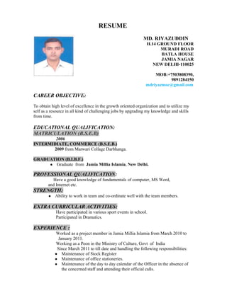 RESUME
MD. RIYAZUDDIN
H.14 GROUND FLOOR
MURADI ROAD
BATLA HOUSE
JAMIA NAGAR
NEW DELHI-110025
MOB:+7503808390,
9891284150
mdriyazmoc@gmail.com
CAREER OBJECTIVE:
To obtain high level of excellence in the growth oriented organization and to utilize my
self as a resource in all kind of challenging jobs by upgrading my knowledge and skills
from time.
EDUCATIONAL QUALIFICATION:
MATRICULATION (B.S.E.B)
2006
INTERMIDIATE, COMMERCE (B.S.E.B.)
2009 from Marwari Collage Darbhanga.
GRADUATION (B.I.B.F.)
● Graduate from Jamia Millia Islamia, New Delhi.
PROFESSIONAL QUALIFICATION:
Have a good knowledge of fundamentals of computer, MS Word,
and Internet etc.
STRENGTH:
● Ability to work in team and co-ordinate well with the team members.
EXTRA CURRICULAR ACTIVITIES:
Have participated in various sport events in school.
Participated in Dramatics.
EXPERIENCE :
Worked as a project member in Jamia Millia Islamia from March 2010 to
January 2011.
Working as a Peon in the Ministry of Culture, Govt of India
Since March 2011 to till date and handling the following responsibilities:
● Maintenance of Stock Register
● Maintenance of office stationeries.
● Maintenance of the day to day calendar of the Officer in the absence of
the concerned staff and attending their official calls.
 