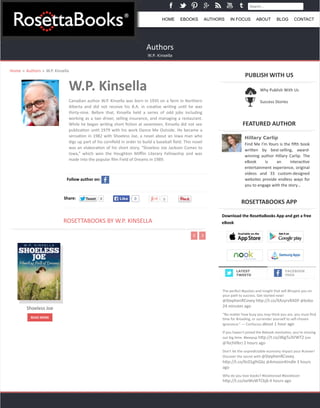 Search... 
HOME EBOOKS AUTHORS IN FOCUS ABOUT BLOG CONTACT 
Authors 
W.P. Kinsella 
Home » Authors » W.P. 
Kinsella 
W.P. 
Kinsella 
Canadian 
author 
W.P. 
Kinsella 
was 
born 
in 
1935 
on 
a 
farm 
in 
Northern 
Alberta 
and 
did 
not 
receive 
his 
B.A. 
in 
crea@ve 
wri@ng 
un@l 
he 
was 
thirty-­‐nine. 
Before 
that, 
Kinsella 
held 
a 
series 
of 
odd 
jobs 
including 
working 
as 
a 
taxi 
driver, 
selling 
insurance, 
and 
managing 
a 
restaurant. 
While 
he 
began 
wri@ng 
short 
fic@on 
at 
seventeen, 
Kinsella 
did 
not 
see 
publica@on 
un@l 
1979 
with 
his 
work 
Dance 
Me 
Outside. 
He 
became 
a 
sensa@on 
in 
1982 
with 
Shoeless 
Joe, 
a 
novel 
about 
an 
Iowa 
man 
who 
digs 
up 
part 
of 
his 
cornfield 
in 
order 
to 
build 
a 
baseball 
field. 
This 
novel 
was 
an 
elabora@on 
of 
his 
short 
story, 
“Shoeless 
Joe 
Jackson 
Comes 
to 
Iowa,” 
which 
won 
the 
Houghton 
Mifflin 
Literary 
Fellowship 
and 
was 
made 
into 
the 
popular 
film 
Field 
of 
Dreams 
in 
1989. 
Follow 
author 
on: 
Share: TTweeeett 0 LLiikkee 0 0 
ROSETTABOOKS 
BY 
W.P. 
KINSELLA 
PUBLISH 
WITH 
US 
FEATURED 
AUTHOR 
Hillary Carlip 
Find 
Me 
I’m 
Yours 
is 
the 
fi^h 
book 
wri_en 
by 
best-­‐selling, 
award-­‐ 
winning 
author 
Hillary 
Carlip. 
The 
eBook 
is 
an 
interac@ve 
entertainment 
experience, 
original 
videos 
and 
33 
custom-­‐designed 
websites 
provide 
endless 
ways 
for 
you 
to 
engage 
with 
the 
story… 
ROSETTABOOKS 
APP 
Download 
the 
RoseAaBooks 
App 
and 
get 
a 
free 
eBook 
FACEBOOK 
FEED 
Shoeless 
Joe 
READ 
MORE 
Why 
Publish 
With 
Us 
Success 
Stories 
LATEST 
TWEETS 
The 
perfect 
#quotes 
and 
insight 
that 
will 
#Inspire 
you 
on 
your 
path 
to 
success. 
Get 
started 
now! 
@StephenRCovey 
h_p://t.co/XAzyrvRADF 
@kobo 
24 
minutes 
ago 
“No 
ma_er 
how 
busy 
you 
may 
think 
you 
are, 
you 
must 
find 
@me 
for 
#reading, 
or 
surrender 
yourself 
to 
self-­‐chosen 
ignorance.” 
— 
Confucius 
about 
1 
hour 
ago 
If 
you 
haven't 
joined 
the 
#ebook 
revolu@on, 
you're 
missing 
out 
big 
@me. 
#keepup 
h_p://t.co/d6gTu3VWT2 
(via 
@Techlifer) 
2 
hours 
ago 
Don't 
let 
the 
unpredictable 
economy 
impact 
your 
#career! 
Discover 
the 
secret 
with 
@StephenRCovey. 
h_p://t.co/6c01glhGbz 
@AmazonKindle 
3 
hours 
ago 
Why 
do 
you 
love 
books? 
#lovetoread 
#booklover 
h_p://t.co/eeWvWTCbjb 
4 
hours 
ago 
 