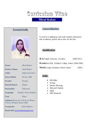 ...... Miral Kakar……
CareerObjective:
To excel in a challenging and result oriented environment
with an inherent passion and to strive for the best.
Qualification:
B.A: Punjab University of Lahore (2009-2011)
D.com:Govt.Poly Technical College Lahore (2004-2006)
Metric:Laiqat Grammars School Lahore (2003)
Skills:
 MS Office
 In Page
 Internet Browsing
 Microsoft Outlook
 Sigma
 ERP (Paratech)
Personal Profile
Name: Miral Kakar
Father`s Name: Afzal Kakar
CNIC: 35202-7615135-0
Date of Birth: 05-Jan-1989
Gender: Female
Marital Status: Single
Nationality: Pakistani
Language: Panjabi, Urdu, English
Cast: Khan
Address: House No.5, St No.10, Waris
Colony, Wahdat, Road, LHR.
Contact No: 0333-4360414
Email Add: miral.kakar@gmail.com
 