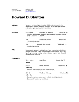 3012 Ferndale
League City , TX 77573
Ph: 281-334-1176
Cell: 832-282-4310
hdstanton1965@aol.com
Howard D. Stanton
Objective To secure an internship and eventual full-time employment in the
petrochemical industry. Ready to contribute my 20-plus years in sales
and marketing to your industrial marketplace.
Education 2014-Current College of the Mainland Texas City, TX
 Studying petrochemical operations, with expected graduation in May
2016. Maintaining a 3.45 GPA
1991 Control Data Institute Houston, TX
 Graduated 2nd in class
1983 Boroughs High School Ridgecrest, CA
 High School Diploma
Skills Knowledge of operations and equipment used in petrochemical industry;
process optimization; safety training (SHE); communications and public
speaking; marketing; training; sales and sales support; and Microsoft
Windows, Word and Excel.
Experience
2014-Present Kroger Store League City, TX
Cashier
2012-14 Dignity Memorial League City, TX
Sales Rep
 Prepared and closed on pre-need burial contracts.
2011-12 The Great Getaways Galveston, TX
Sales Rep
 Conducted customer presentations on travel network purchases.
 Closed deals for sales representatives.
 