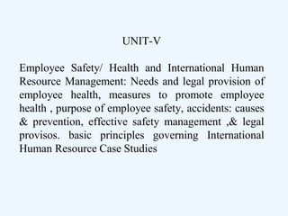 UNIT-V
Employee Safety/ Health and International Human
Resource Management: Needs and legal provision of
employee health, measures to promote employee
health , purpose of employee safety, accidents: causes
& prevention, effective safety management ,& legal
provisos. basic principles governing International
Human Resource Case Studies
 