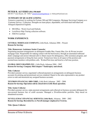 PETER R. ALVERIO (501) 590-8605
600 SW 3rd
street Bryant, AR 72002 * peteralverio@sbcglobal.net or Bxboyar05@Gmail.com
SUMMARY OF QUALIFICATIONS:
Extensive experience in working for Fortune 200 and 500 Companies, Mortgage Servicing Company as a
Customer Service / Collection. Strengths are team player, dependable, self-motivated individual and
bilingual (Spanish & English).
• MS Office: Word, Excel and Outlook.
• LexisNexis Skip Tracing collection software.
• FDCPA Certified
WORK EXPERIENCE:
CENTRAL MORTGAGE COMPANY, Little Rock, Arkansas 2006 – Present
Reason for leaving:
Title: Homeowner Assistance Senior Counselor
Negotiating payment arrangements on delinquent Freddie Mac, Fannie Mae, Gov & Private investor
mortgage loans. Responsible for making contact with the borrower(s), through an automated outbound
dialer campaign and answer inbound calls to obtain reason for delinquency, offer assistance program, and
payment arraignments to bring the loan current. Trained new hires in all aspect of the position and
assisted team members with problem calls. Worked Part-time and hired to a full time position.
GLOBAL DOCUGRAPHIX INC., Little Rock, Arkansas 2004 – 2007
Reason for leaving: Company filed chapter 7 bankruptcy and closed.
Title: Collector
Provided customer service, negotiated/ collected payment on arrangements on delinquent business
accounts for printing and promotional services rendered. Report to the sales representative any product
errors to redo and monitored any assigned business accounts.
TEXTRON FINANCIAL SBD CORP., Little Rock Arkansas 2002 – 2004
Reason for leaving: Operation sold & closed down Little Rock operation.
Title: Senior Collector
Provided customer service, make payment arraignments and collected on business accounts delinquent for
non-secured business line of credit accounts. Managed a 20-million-dollar portfolio. Skip traced on
abandoned accounts.
NUVELL/GMAC FINANCIAL SERVICES, Little Rock, Arkansas 2000 – 2002
Reason for leaving: Recruited by ex-Nuvell manager employed at Textron.
Title: Queue Collector
Resume of Peter R Alverio Page 1
 