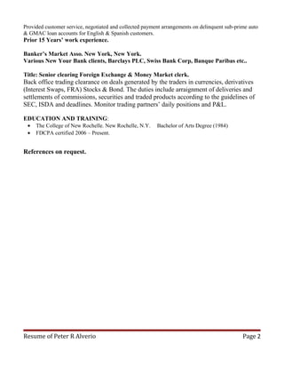 Provided customer service, negotiated and collected payment arrangements on delinquent sub-prime auto
& GMAC loan accounts for English & Spanish customers.
Prior 15 Years’ work experience.
Banker’s Market Asso. New York, New York.
Various New Your Bank clients, Barclays PLC, Swiss Bank Corp, Banque Paribas etc..
Title: Senior clearing Foreign Exchange & Money Market clerk.
Back office trading clearance on deals generated by the traders in currencies, derivatives
(Interest Swaps, FRA) Stocks & Bond. The duties include arraignment of deliveries and
settlements of commissions, securities and traded products according to the guidelines of
SEC, ISDA and deadlines. Monitor trading partners’ daily positions and P&L.
EDUCATION AND TRAINING:
• The College of New Rochelle. New Rochelle, N.Y. Bachelor of Arts Degree (1984)
• FDCPA certified 2006 – Present.
References on request.
Resume of Peter R Alverio Page 2
 