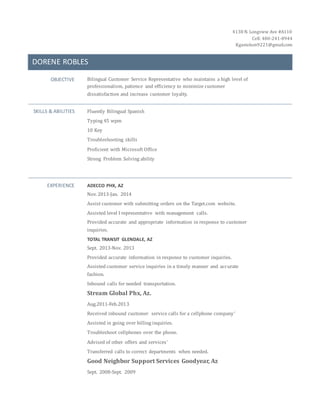 4138 N. Longview Ave #A110
Cell: 480-241-8944
Kgastelum9221@gmail.com
DORENE ROBLES
OBJECTIVE Bilingual Customer Service Representative who maintains a high level of
professionalism, patience and efficiency to minimize customer
dissatisfaction and increase customer loyalty.
SKILLS & ABILITIES Fluently Bilingual Spanish
Typing 45 wpm
10 Key
Troubleshooting skills
Proficient with Microsoft Office
Strong Problem Solving ability
EXPERIENCE ADECCO PHX, AZ
Nov. 2013-Jan. 2014
Assist customer with submitting orders on the Target.com website.
Assisted level I representative with management calls.
Provided accurate and appropriate information in response to customer
inquiries.
TOTAL TRANSIT GLENDALE, AZ
Sept. 2013-Nov. 2013
Provided accurate information in response to customer inquiries.
Assisted customer service inquiries in a timely manner and accurate
fashion.
Inbound calls for needed transportation.
Stream Global Phx, Az.
Aug.2011-Feb.2013
Received inbound customer service calls for a cellphone company’
Assisted in going over billing inquiries.
Troubleshoot cellphones over the phone.
Advised of other offers and services’
Transferred calls to correct departments when needed.
Good Neighbor Support Services Goodyear, Az
Sept. 2008-Sept. 2009
 